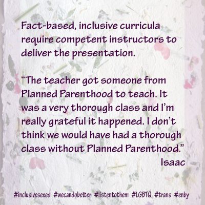 Fact-based, inclusive curricula require competent instructors to deliver the presentation. “The teacher got someone from Planned Parenthood to teach. It was a very thorough class and I’m really grateful it happened. I don’t think we would have had a thorough class without Planned Parenthood.”