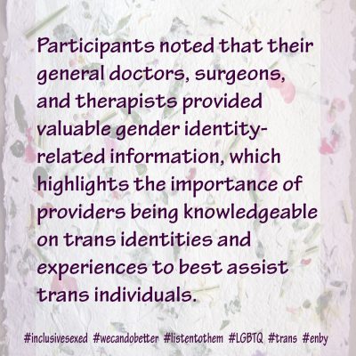 Other participants noted that their general doctors, surgeons, and therapists also provided valuable gender identity-related information, which highlights the importance of providers being knowledgeable on trans identities and experiences to best assist trans individuals.