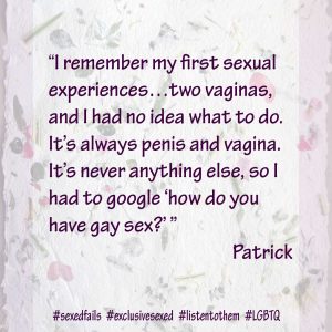 “I remember my first sexual experiences…two vaginas, and I had no idea what to do. It’s always penis and vagina. It’s never anything else, so I had to google ‘how do you have gay sex?’.” Patrick