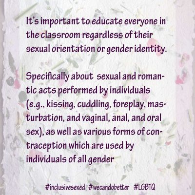 It’s important to educate everyone in the classroom regardless of their sexual orientation or gender identity. Specifically about sexual and romantic acts performed by individuals (e.g., kissing, cuddling, foreplay, masturbation, and vaginal, anal, and oral sex), as well as various forms of contraception which are used by individuals of all gender identities.