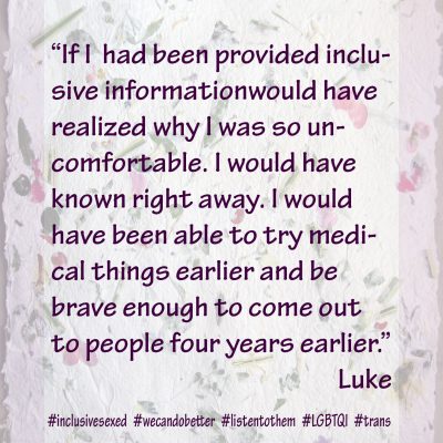Luke reported that if he had been provided inclusive information earlier, “I would have realized why I was so uncomfortable. I would have known right away. I would have been able to try medical things earlier and be brave enough to come out to people four years earlier.”
