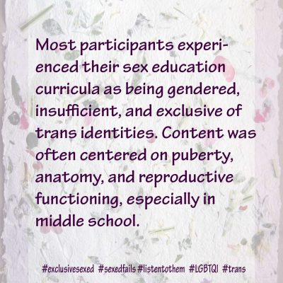 Most participants experienced their sex education curricula as being gendered, insufficient, and exclusive of trans identities. Content was often centered on puberty, anatomy, and reproductive functioning, especially in middle school.