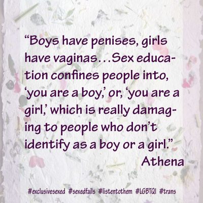 “Boys have penises, girls have vaginas…Sex education confines people into, ‘you are a boy,’ or, ‘you are a girl,’ which is really damaging to people who don’t identify as a boy or a girl.” Athena
