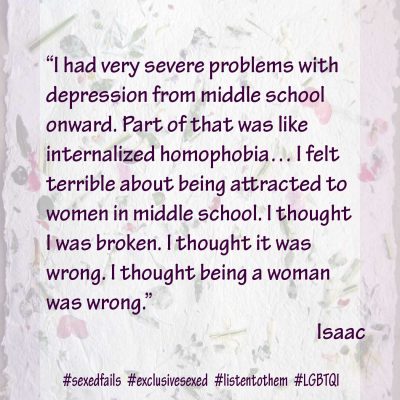 “I had very severe problems with depression from middle school onward. Part of that was like internalized homophobia… I felt terrible about being attracted to women in middle school. I thought I was broken. I thought it was wrong. I thought being a woman was wrong.” Isaac