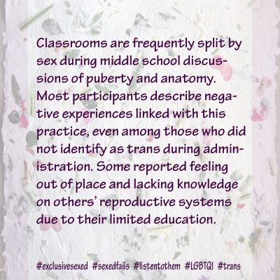Classrooms are frequently split by sex during middle school discussions of puberty and anatomy. Most participants describe negative experiences linked with this practice, even among those who did not identify as trans during administration. Some reported feeling out of place and lacking knowledge on others’ reproductive systems due to their limited education.