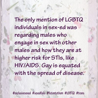 The only mention of LGBTQ individuals in sex-ed was regarding males who engage in sex with other males and how they are at higher risk for STIs, like HIV/AIDS. Gay is equated with the spread of disease.